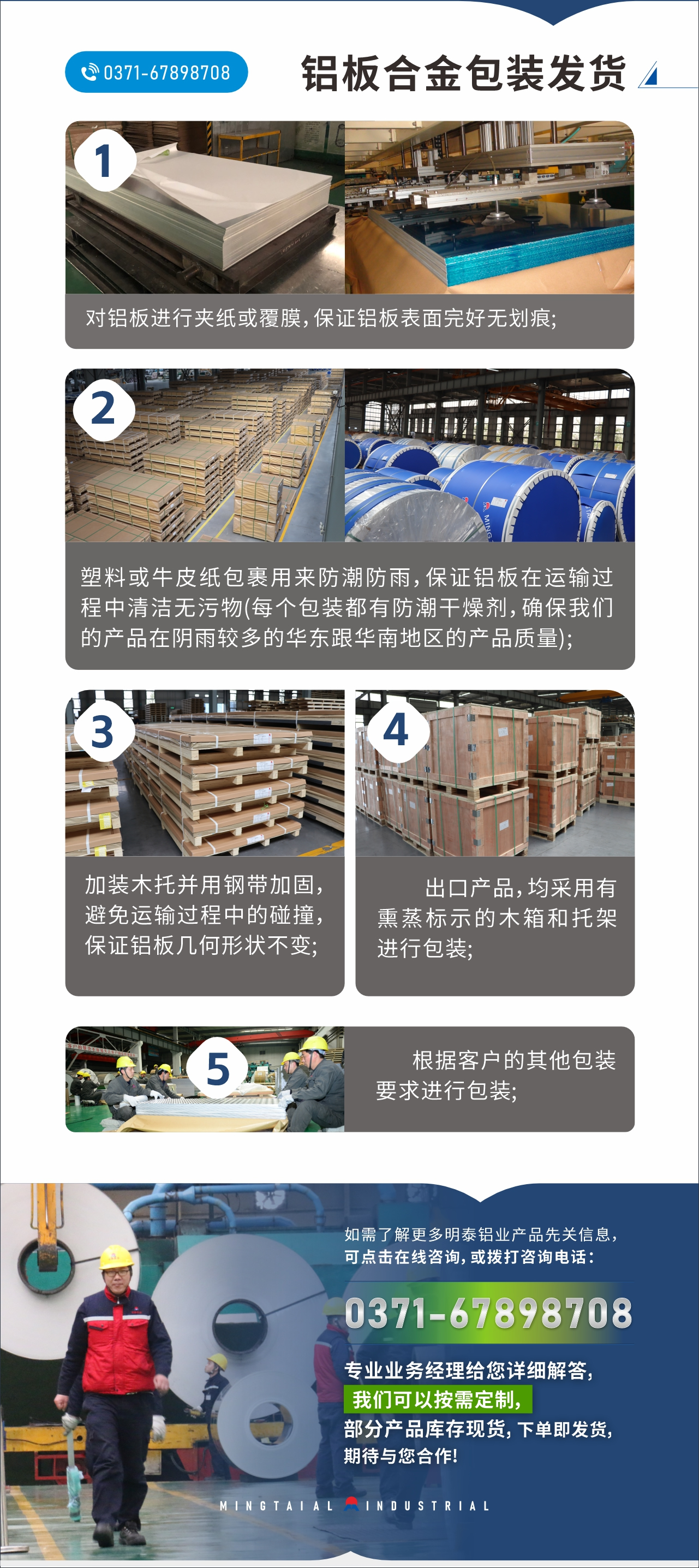 　　鋁板合金包裝發貨
　　1、對鋁板進行夾紙或覆膜，保證鋁板表面完好無劃痕;

　　2、塑料或牛皮紙包裹用來防潮防雨，保證鋁板在運輸過程中清潔無污物(每個包裝都有防潮干燥劑，確保我們的產品在陰雨較多的華東跟華南地區的產品質量);

　　3、加裝木托并用鋼帶加固，避免運輸過程中的碰撞，保證鋁板幾何形狀不變;

　　4、出口產品，均采用有熏蒸標示的木箱和托架進行包裝;

　　5、根據客戶的其他包裝要求進行包裝;

　　如需了解更多明泰鋁業產品先關信息，可點擊在線咨詢，或撥打咨詢電話：0371-67898708，專業業務經理給您詳細解答，我們可以按需定制，部分產品庫存現貨，下單即發貨，期待與您合作!