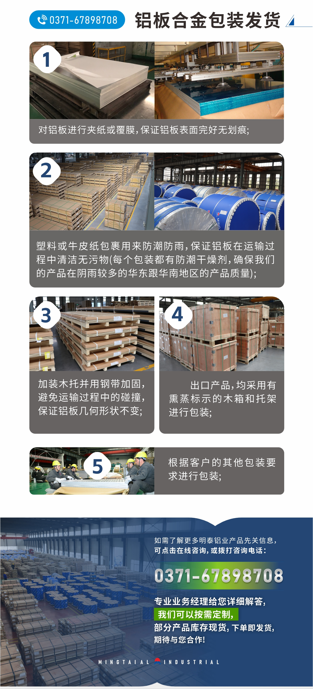 鋁板合金包裝發(fā)貨
1、對鋁板進(jìn)行夾紙或覆膜,保證鋁板表面完好無劃痕;
2、塑料或牛皮紙包裹用來防潮防雨,保證鋁板在運輸過程中清潔無污物(每個包裝都有防潮干燥劑,確保我們的產(chǎn)品在陰雨較多的華東跟華南地區(qū)的產(chǎn)品質(zhì)量);
3、加裝木托并用鋼帶加固,避免運輸過程中的碰撞,保證鋁板幾何形狀不變;
4、出口產(chǎn)品,均采用有熏蒸標(biāo)示的木箱和托架進(jìn)行包裝;
5、根據(jù)客戶的其他包裝要求進(jìn)行包裝;
如需了解更多明泰鋁業(yè)產(chǎn)品先關(guān)信息,可點擊在線咨詢,或撥打咨詢電話:0371-67898708,專業(yè)業(yè)務(wù)經(jīng)理給您詳細(xì)解答,我們可以按需定制,部分產(chǎn)品庫存現(xiàn)貨,下單即發(fā)貨,期待與您合作!