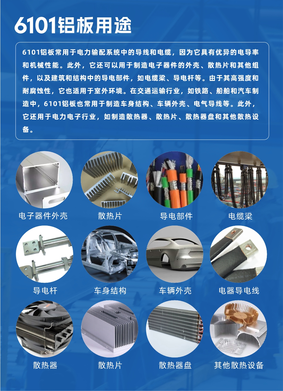 6101鋁板用途：

6101鋁板常用于電力輸配系統(tǒng)中的導(dǎo)線和電纜，因?yàn)樗哂袃?yōu)異的電導(dǎo)率和機(jī)械性能。此外，它還可以用于制造電子器件的外殼、散熱片和其他組件，以及建筑和結(jié)構(gòu)中的導(dǎo)電部件，如電纜梁、導(dǎo)電桿等。由于其高強(qiáng)度和耐腐蝕性，它也適用于室外環(huán)境。在交通運(yùn)輸行業(yè)，如鐵路、船舶和汽車制造中，6101鋁板也常用于制造車身結(jié)構(gòu)、車輛外殼、電氣導(dǎo)線等。此外，它還用于電力電子行業(yè)，如制造散熱器、散熱片、散熱器盤和其他散熱設(shè)備。
