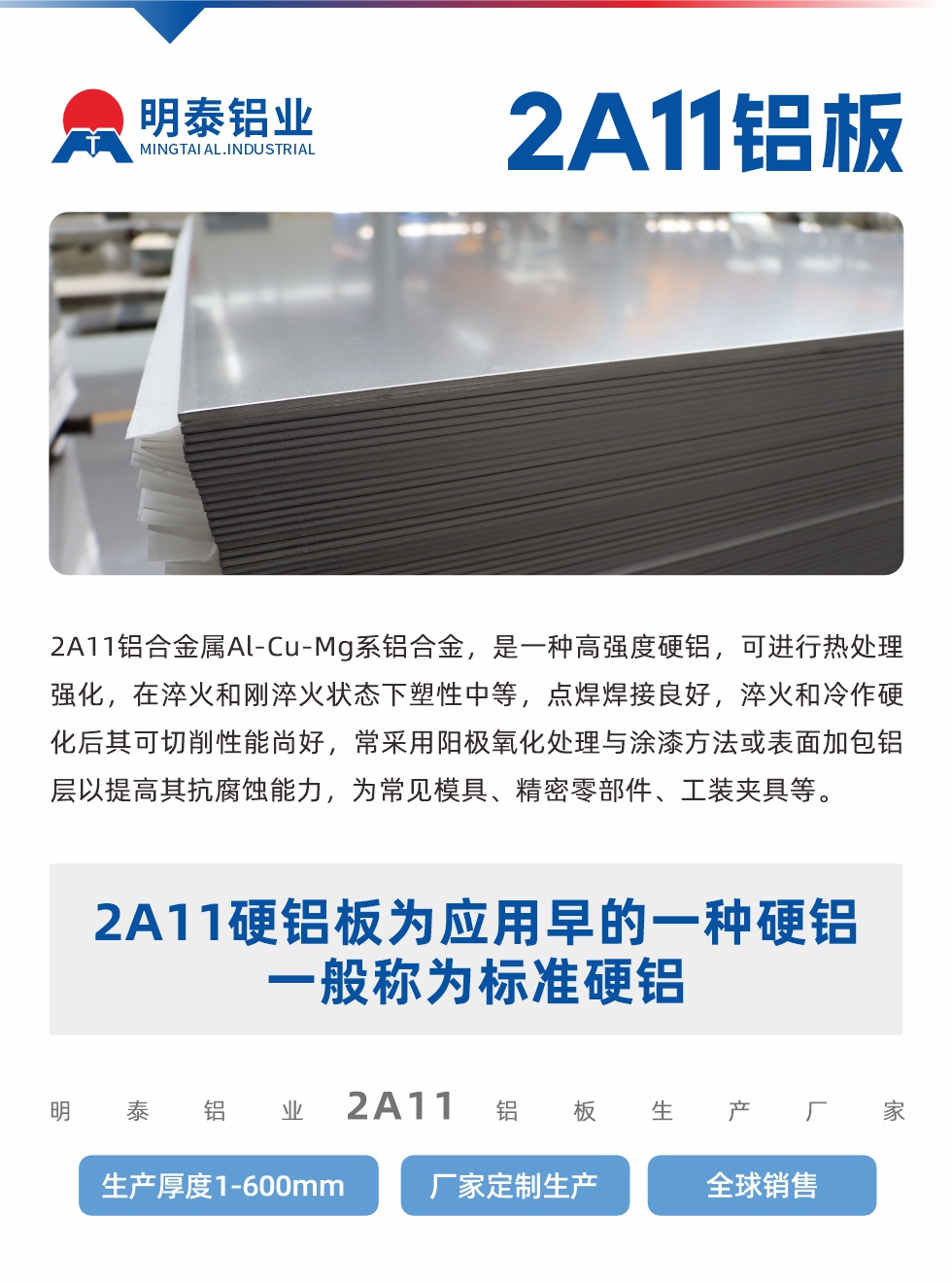 2A11鋁合金屬Al-Cu-Mg系鋁合金，是一種高強度硬鋁，可進行熱處理強化，在淬火和剛淬火狀態下塑性中等，點焊焊接良好，淬火和冷作硬化后其可切削性能尚好，常采用陽極氧化處理與涂漆方法或表面加包鋁層以提高其抗腐蝕能力，為常見模具、精密零部件、工裝夾具等。
2A11硬鋁板為應用早的一種硬鋁，一般稱為標準硬鋁。明泰鋁業2a11鋁板生產廠家，生產厚度1-600mm，廠家定制生產,全球銷售。
