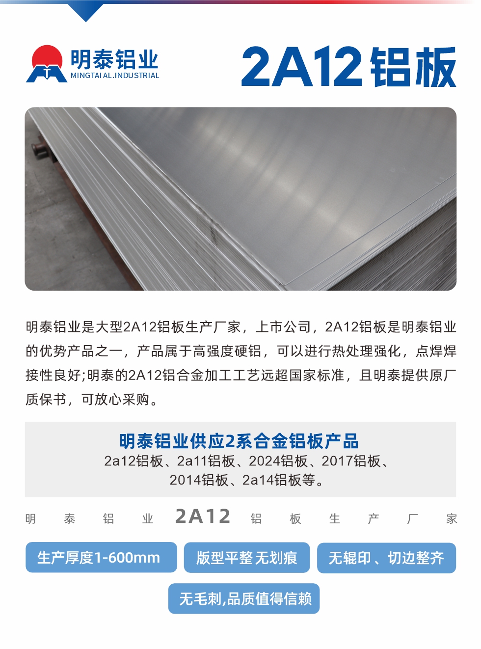 明泰鋁業(yè)是大型2A12鋁板生產(chǎn)廠家，上市公司，2A12鋁板是明泰鋁業(yè)的優(yōu)勢(shì)產(chǎn)品之一，產(chǎn)品屬于高強(qiáng)度硬鋁，可以進(jìn)行熱處理強(qiáng)化，點(diǎn)焊焊接性良好;明泰的2A12鋁合金加工工藝遠(yuǎn)超國(guó)家標(biāo)準(zhǔn)，且明泰提供原廠質(zhì)保書，可放心采購(gòu)。明泰鋁業(yè)供應(yīng)2系合金鋁板產(chǎn)品：2a12鋁板、2a11鋁板、2024鋁板、2017鋁板、2014鋁板、2a14鋁板等。明泰鋁業(yè)生產(chǎn)2a12鋁板厚度1.0-600mm，版型平整,無(wú)劃痕 、無(wú)輥印 、切邊整齊 、無(wú)毛刺,品質(zhì)值得信賴。
