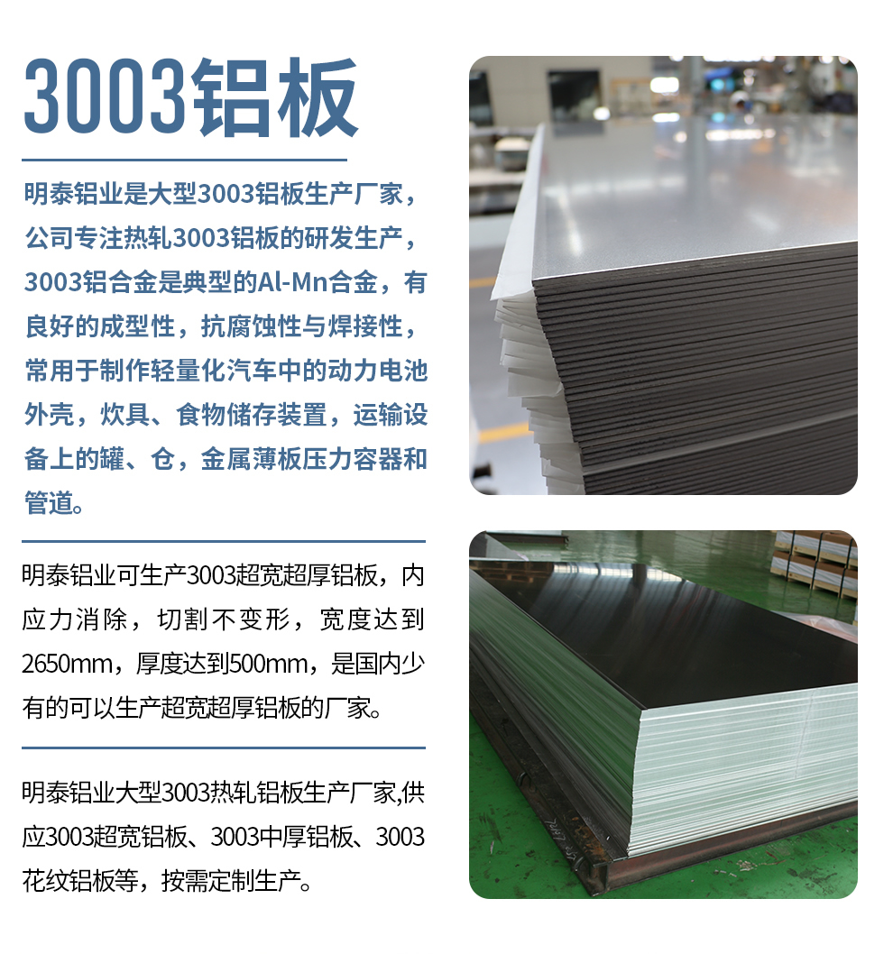 明泰鋁業是大型3003鋁板生產廠家，公司專注熱軋3003鋁板的研發生產，3003鋁合金是典型的Al-Mn合金，有良好的成型性，抗腐蝕性與焊接性，常用于制作輕量化汽車中的動力電池外殼，炊具、食物儲存裝置，運輸設備上的罐、倉，金屬薄板壓力容器和管道。

　　明泰鋁業可生產3003超寬超厚鋁板，內應力消除，切割不變形，寬度達到2650mm，厚度達到500mm，是國內少有的可以生產超寬超厚鋁板的廠家。

　　明泰鋁業大型3003熱軋鋁板生產廠家,供應3003超寬鋁板、3003中厚鋁板、3003花紋鋁板等，按需定制生產。