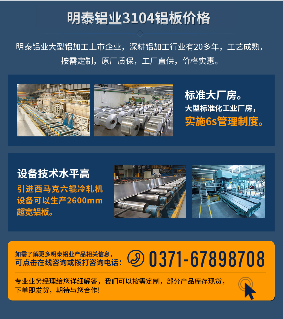 明泰鋁業3104鋁板價格
　　明泰鋁業大型鋁加工上市企業，深耕鋁加工行業有20多年，工藝成熟，按需定制，原廠質保，工廠直供，價格實惠。
　　1、標準大廠房。大型標準化工業廠房，實施6s管理制度。
　　2、設備技術水平高。引進西馬克六輥冷軋機設備可以生產2600mm超寬鋁板。
　　如需了解更多明泰鋁業產品先關信息，可點擊在線咨詢，或撥打咨詢電話：0371-67898708，專業業務經理給您詳細解答，我們可以按需定制，部分產品庫存現貨，下單即發貨，期待與您合作!